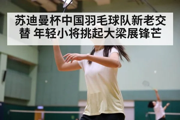 苏迪曼杯中国羽毛球队新老交替 年轻小将挑起大梁展锋芒