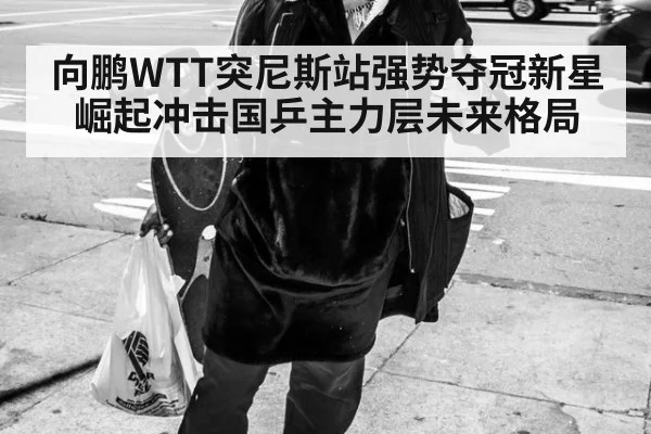 向鹏WTT突尼斯站强势夺冠新星崛起冲击国乒主力层未来格局